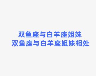 双鱼座与白羊座姐妹 双鱼座与白羊座姐妹相处